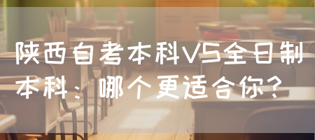 陕西自考本科VS全日制本科：哪个更适合你？