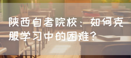 陕西自考院校：如何克服学习中的困难？(图1)