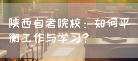 陕西自考院校：如何平衡工作与学习？(图1)