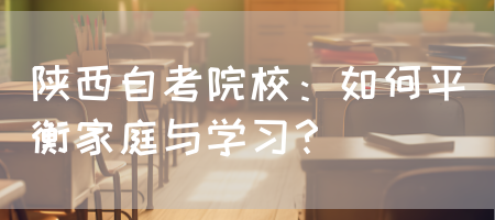 陕西自考院校：如何平衡家庭与学习？(图1)